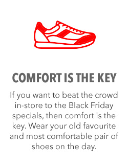 IF YOU WANT TO BEAT THE BLACK FRIDAY CROWDS TO YOUR FAVOURITE SPECIALS, MAKE SURE YOU WEAR YOUR MOST COMFORTABLE SHOES ON THE DAY. IF YOU WANT TO BEAT THE BLACK FRIDAY CROWDS TO YOUR FAVOURITE SPECIALS, MAKE SURE YOU WEAR YOUR MOST COMFORTABLE SHOES ON THE DAY.